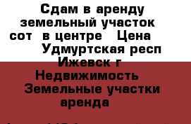 Сдам в аренду земельный участок 8 сот. в центре › Цена ­ 30 000 - Удмуртская респ., Ижевск г. Недвижимость » Земельные участки аренда   